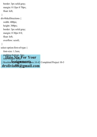 border: 3px solid gray;
margin: 0 15px 0 70px;
float: left;
}
div#bikeDirections {
width: 400px;
height: 300px;
border: 3px solid gray;
margin: 0 30px 0 0;
float: left;
overflow: scroll;
}
select option:first-of-type {
font-size: 1.3em;
padding-bottom: 5px;
font-weight: bold;
} Boulder Cycling Routes Figure 10-42 Completed Project 10-3
 