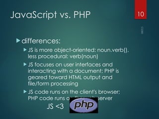 CS380
10
JavaScript vs. PHP
differences:
 JS is more object-oriented: noun.verb(),
less procedural: verb(noun)
 JS focuses on user interfaces and
interacting with a document; PHP is
geared toward HTML output and
file/form processing
 JS code runs on the client's browser;
PHP code runs on the web server
JS <3
 