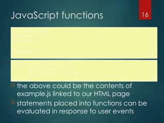 CS380
16
JavaScript functions
function name() {
statement ;
statement ;
...
statement ;
} JS
 the above could be the contents of
example.js linked to our HTML page
 statements placed into functions can be
evaluated in response to user events
function myFunction() {
alert("Hello!");
alert("How are you?");
} JS
 