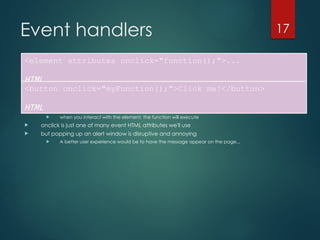 CS380
17
Event handlers
 JavaScript functions can be set as event handlers
 when you interact with the element, the function will execute
 onclick is just one of many event HTML attributes we'll use
 but popping up an alert window is disruptive and annoying
 A better user experience would be to have the message appear on the page...
<element attributes onclick="function();">...
HTML
<button onclick="myFunction();">Click me!</button>
HTML
 