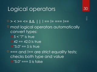 CS380
30
Logical operators
 > < >= <= && || ! == != === !==
 most logical operators automatically
convert types:
 5 < "7" is true
 42 == 42.0 is true
 "5.0" == 5 is true
 === and !== are strict equality tests;
checks both type and value
 "5.0" === 5 is false
 