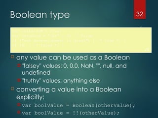 CS380
32
Boolean type
var iLike190M = true;
var ieIsGood = "IE6" > 0; // false
if ("web devevelopment is great") { /* true */ }
if (0) { /* false */ }
JS
 any value can be used as a Boolean
 "falsey" values: 0, 0.0, NaN, "", null, and
undefined
 "truthy" values: anything else
 converting a value into a Boolean
explicitly:
 var boolValue = Boolean(otherValue);
 var boolValue = !!(otherValue);
 