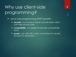 CS380
4
Why use client-side
programming?
 server-side programming (PHP) benefits:
 security: has access to server's private data; client
can't see source code
 compatibility: not subject to browser compatibility
issues
 power: can write files, open connections to servers,
connect to databases, ...
 