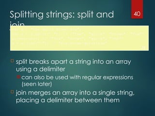 40
Splitting strings: split and
join
var s = "the quick brown fox";
var a = s.split(" "); // ["the", "quick", "brown", "fox"]
a.reverse(); // ["fox", "brown", "quick", "the"]
s = a.join("!"); // "fox!brown!quick!the"
JS
 split breaks apart a string into an array
using a delimiter
 can also be used with regular expressions
(seen later)
 join merges an array into a single string,
placing a delimiter between them
 