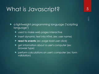 CS380
5
What is Javascript?
 a lightweight programming language ("scripting
language")
 used to make web pages interactive
 insert dynamic text into HTML (ex: user name)
 react to events (ex: page load user click)
 get information about a user's computer (ex:
browser type)
 perform calculations on user's computer (ex: form
validation)
 