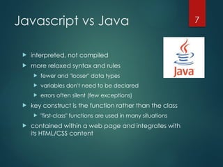 CS380
7
Javascript vs Java
 interpreted, not compiled
 more relaxed syntax and rules
 fewer and "looser" data types
 variables don't need to be declared
 errors often silent (few exceptions)
 key construct is the function rather than the class
 "first-class" functions are used in many situations
 contained within a web page and integrates with
its HTML/CSS content
 