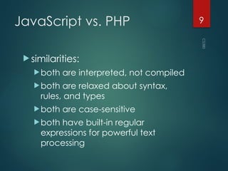 CS380
9
JavaScript vs. PHP
 similarities:
both are interpreted, not compiled
both are relaxed about syntax,
rules, and types
both are case-sensitive
both have built-in regular
expressions for powerful text
processing
 