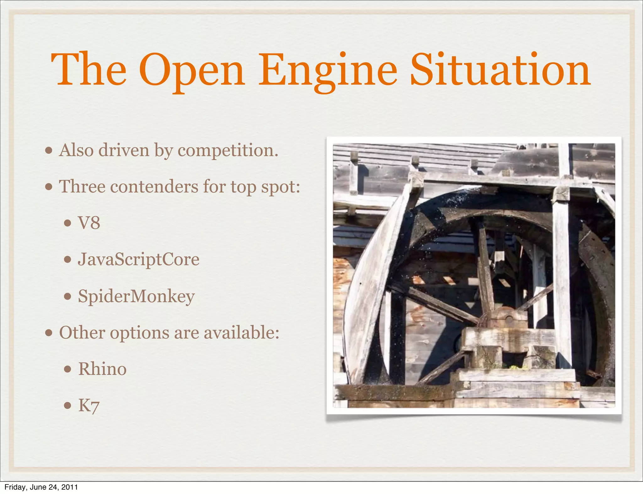 The Open Engine Situation
           • Also driven by competition.
           • Three contenders for top spot:
             • V8
             • JavaScriptCore
             • SpiderMonkey
           • Other options are available:
             • Rhino
             • K7

Friday, June 24, 2011
 