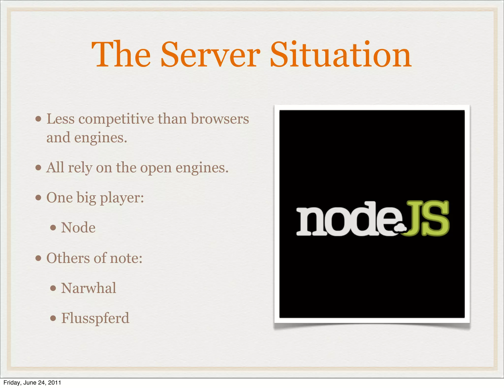 The Server Situation
           • Less competitive than browsers
               and engines.

           • All rely on the open engines.
           • One big player:
             • Node
           • Others of note:
             • Narwhal
             • Flusspferd

Friday, June 24, 2011
 