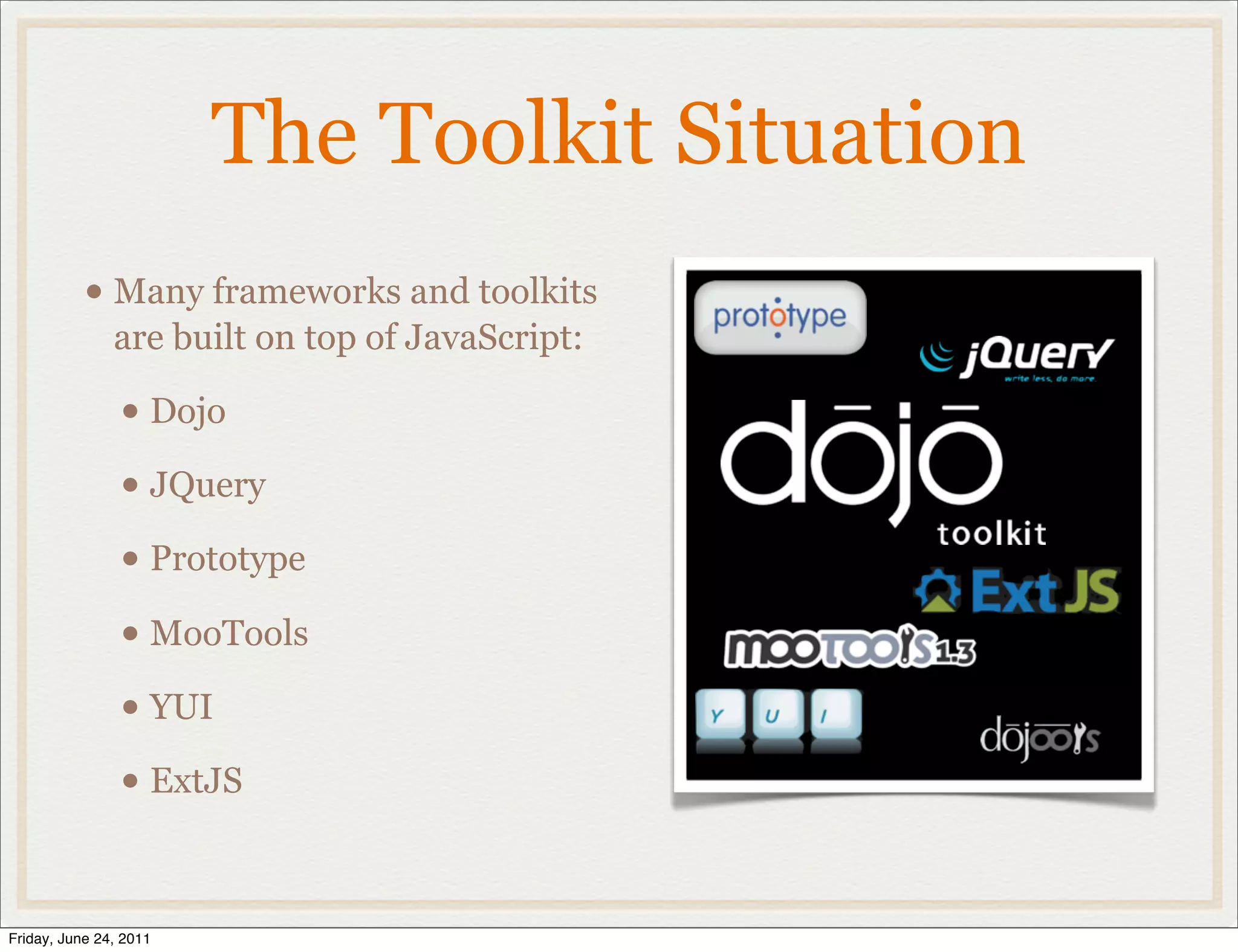 The Toolkit Situation
           • Many frameworks and toolkits
               are built on top of JavaScript:

                • Dojo
                • JQuery
                • Prototype
                • MooTools
                • YUI
                • ExtJS

Friday, June 24, 2011
 