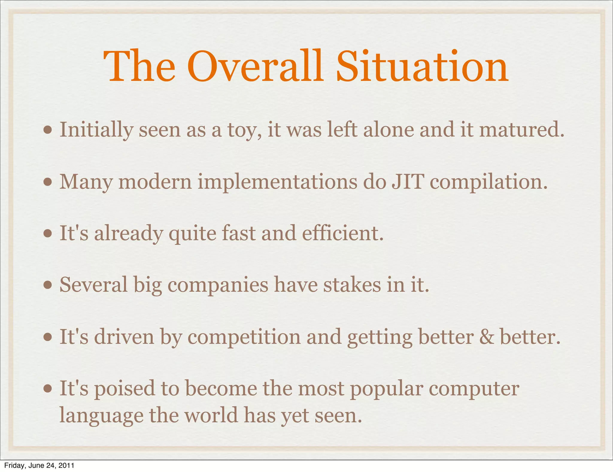 The Overall Situation
           • Initially seen as a toy, it was left alone and it matured.
           • Many modern implementations do JIT compilation.
           • It's already quite fast and efficient.
           • Several big companies have stakes in it.
           • It's driven by competition and getting better & better.
           • It's poised to become the most popular computer
                language the world has yet seen.

Friday, June 24, 2011
 