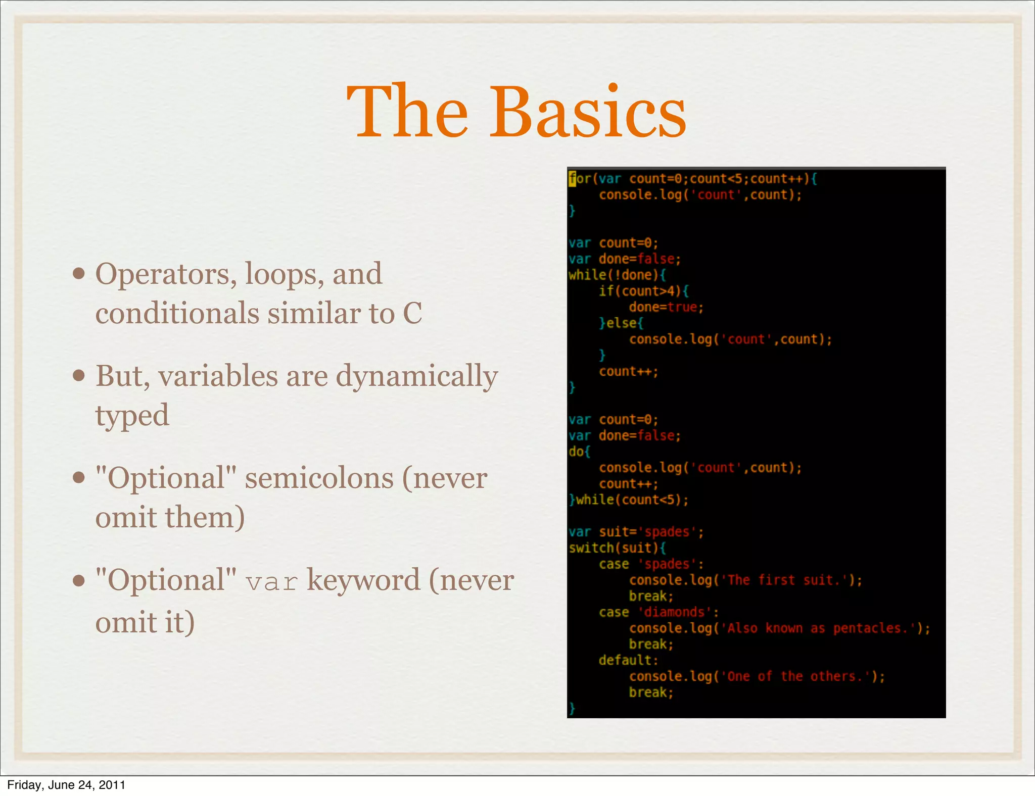 The Basics

           • Operators, loops, and
               conditionals similar to C

           • But, variables are dynamically
               typed

           • "Optional" semicolons (never
               omit them)

           • "Optional" var keyword (never
               omit it)




Friday, June 24, 2011
 