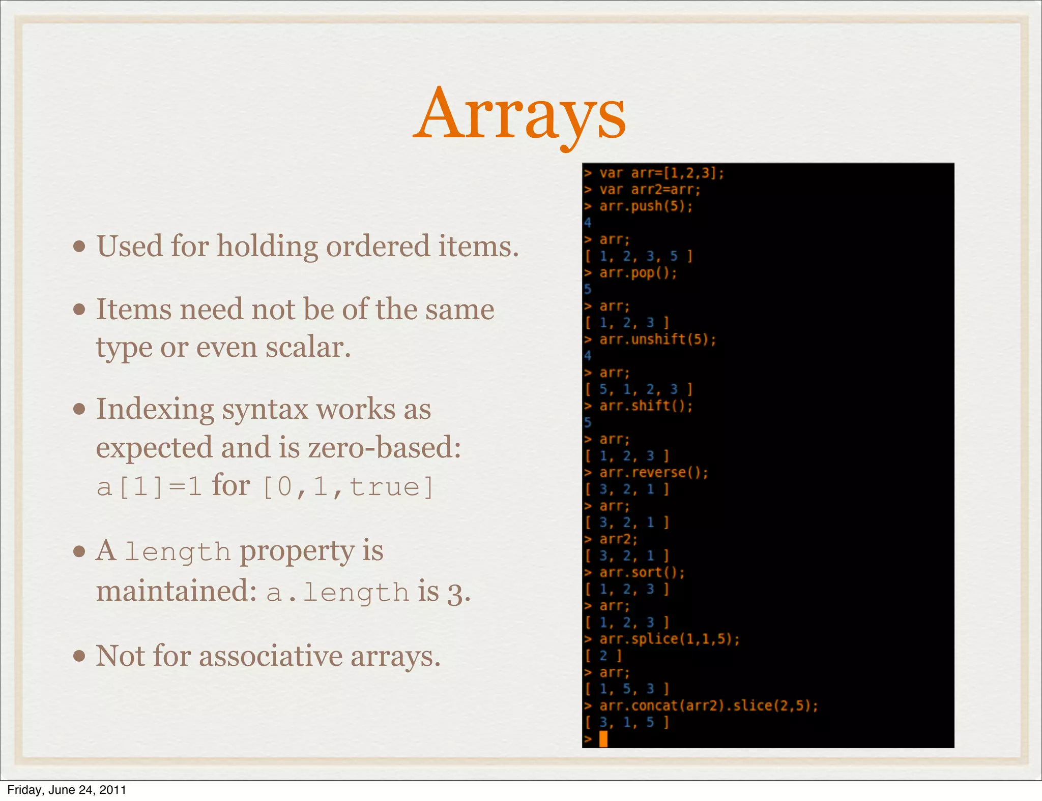 Arrays
           • Used for holding ordered items.
           • Items need not be of the same
               type or even scalar.

           • Indexing syntax works as
               expected and is zero-based:
               a[1]=1 for [0,1,true]

           • A length property is
               maintained: a.length is 3.

           • Not for associative arrays.

Friday, June 24, 2011
 
