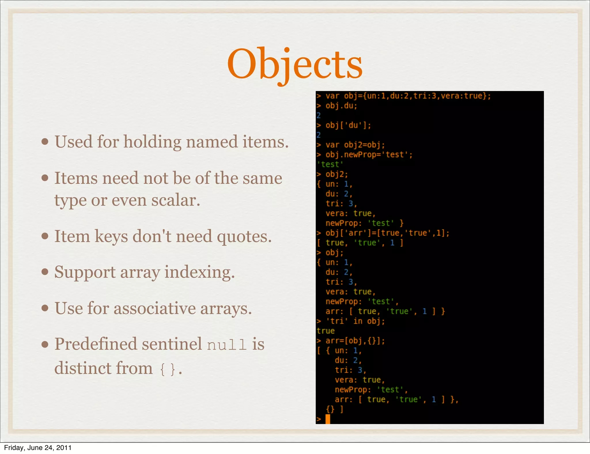 Objects
           • Used for holding named items.
           • Items need not be of the same
               type or even scalar.

           • Item keys don't need quotes.
           • Support array indexing.
           • Use for associative arrays.
           • Predefined sentinel null is
               distinct from {}.



Friday, June 24, 2011
 