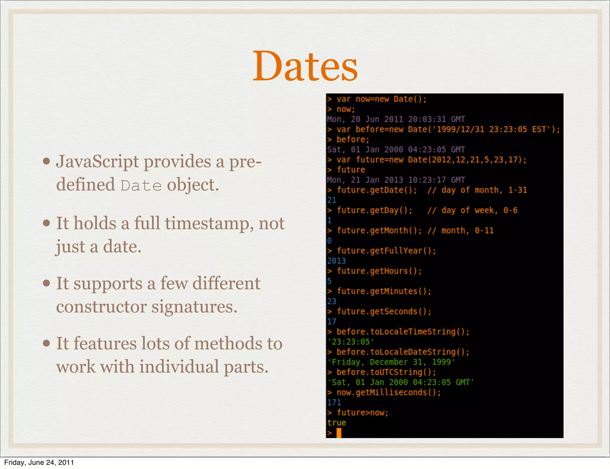 Dates

           • JavaScript provides a pre-
               defined Date object.

           • It holds a full timestamp, not
               just a date.

           • It supports a few different
               constructor signatures.

           • It features lots of methods to
               work with individual parts.




Friday, June 24, 2011
 