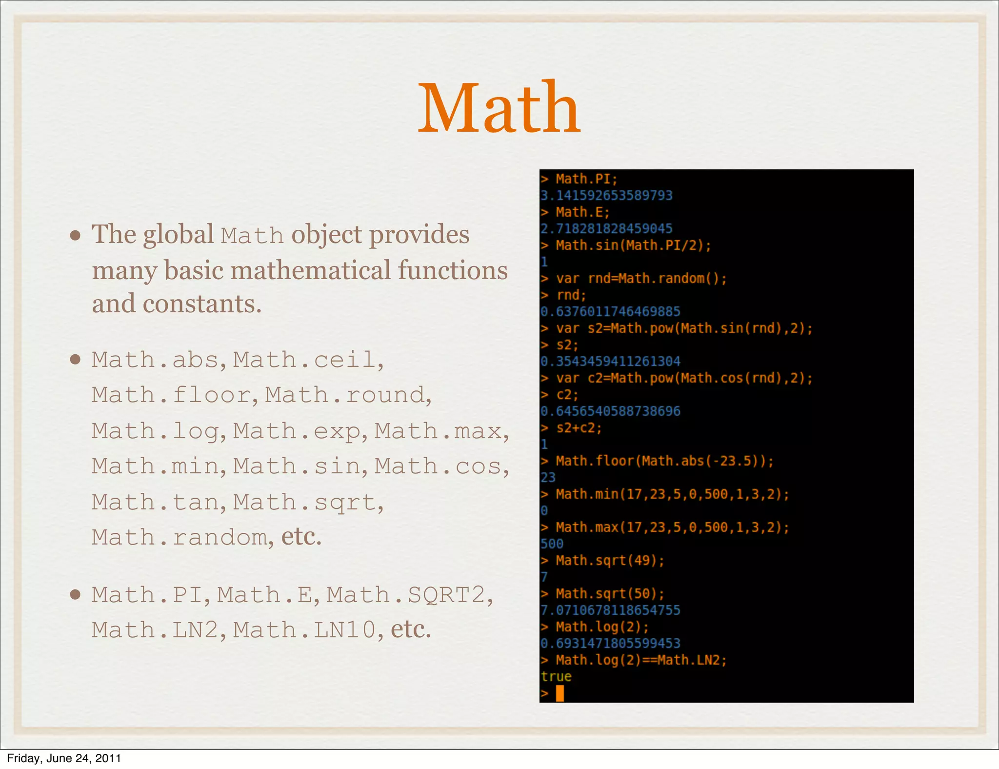 Math
           • The global Math object provides
               many basic mathematical functions
               and constants.

           • Math.abs, Math.ceil,
               Math.floor, Math.round,
               Math.log, Math.exp, Math.max,
               Math.min, Math.sin, Math.cos,
               Math.tan, Math.sqrt,
               Math.random, etc.

           • Math.PI, Math.E, Math.SQRT2,
               Math.LN2, Math.LN10, etc.



Friday, June 24, 2011
 