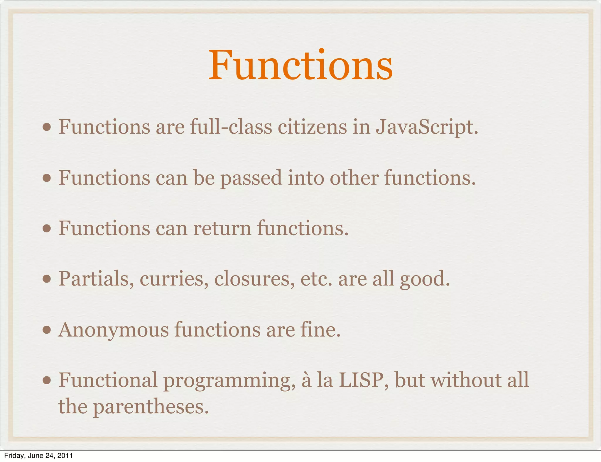 Functions
           • Functions are full-class citizens in JavaScript.
           • Functions can be passed into other functions.
           • Functions can return functions.
           • Partials, curries, closures, etc. are all good.
           • Anonymous functions are fine.
           • Functional programming, à la LISP, but without all
                the parentheses.

Friday, June 24, 2011
 