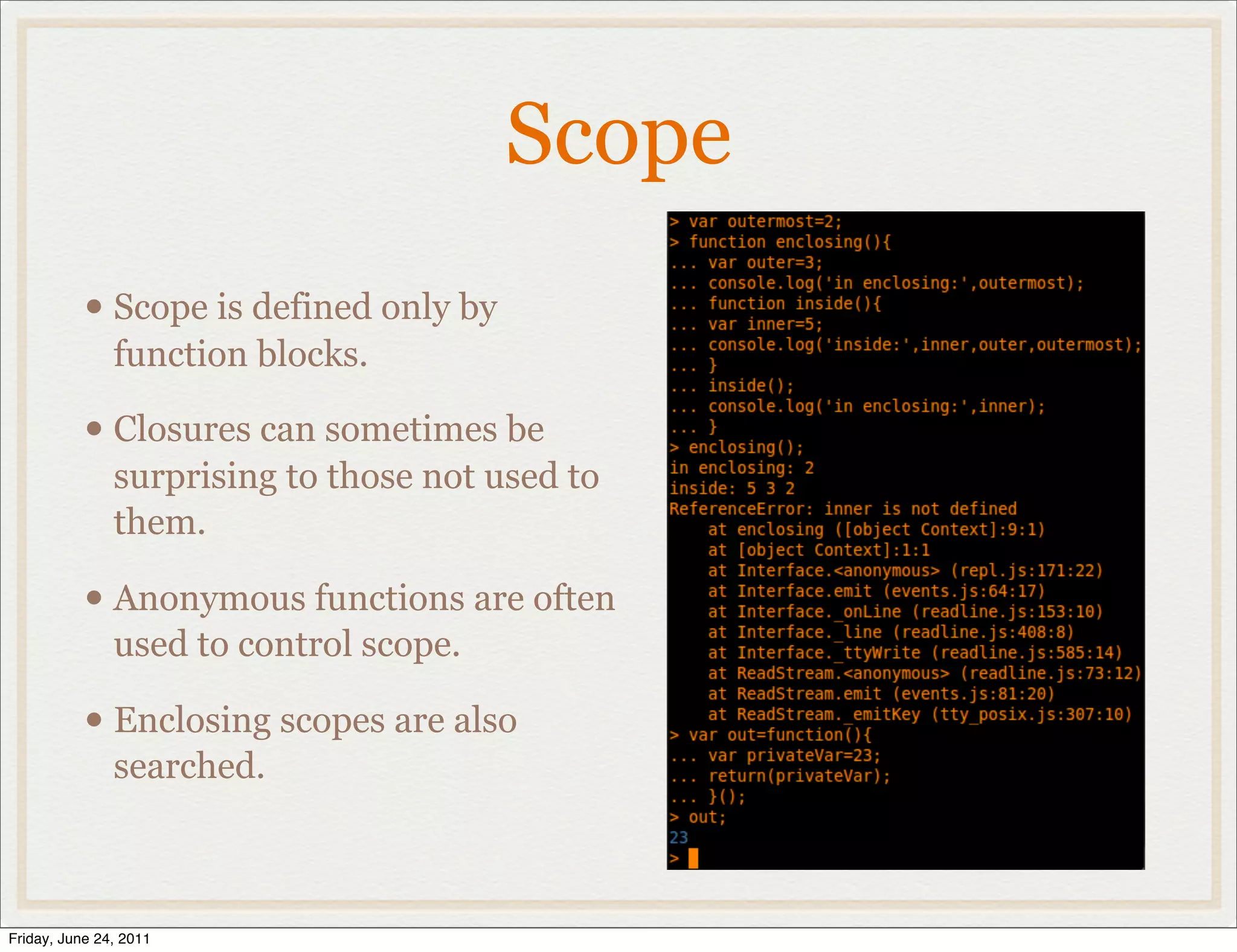 Scope
           • Scope is defined only by
               function blocks.

           • Closures can sometimes be
               surprising to those not used to
               them.

           • Anonymous functions are often
               used to control scope.

           • Enclosing scopes are also
               searched.



Friday, June 24, 2011
 
