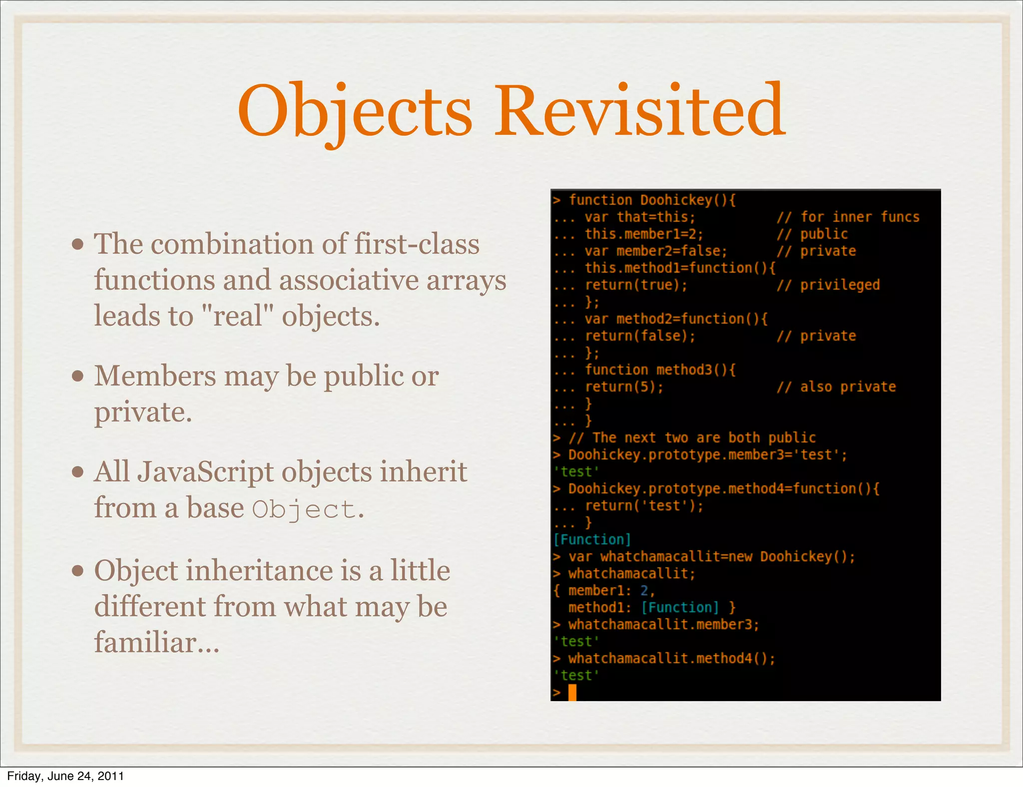 Objects Revisited
           • The combination of first-class
               functions and associative arrays
               leads to "real" objects.

           • Members may be public or
               private.

           • All JavaScript objects inherit
               from a base Object.

           • Object inheritance is a little
               different from what may be
               familiar...



Friday, June 24, 2011
 