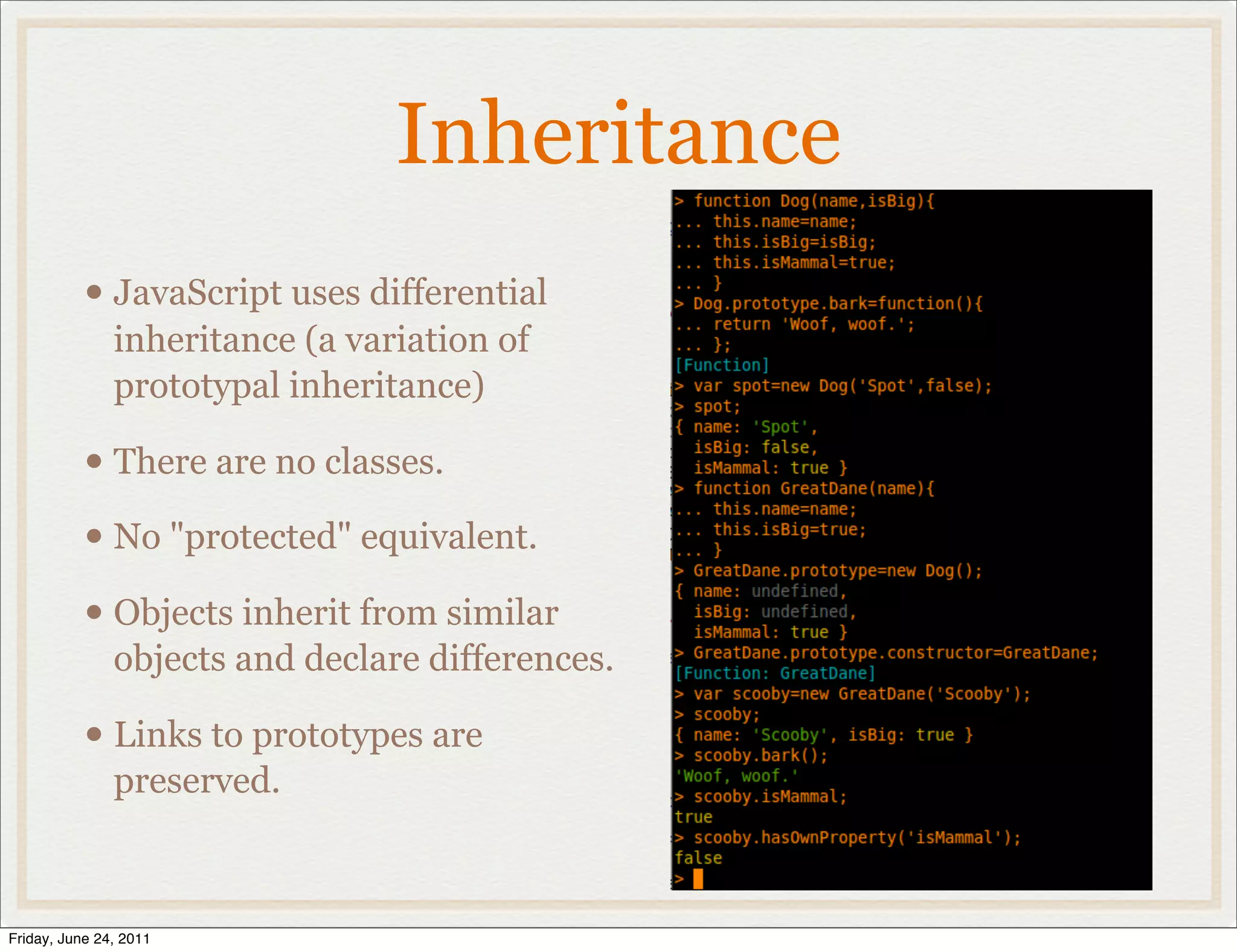 Inheritance
           • JavaScript uses differential
               inheritance (a variation of
               prototypal inheritance)

           • There are no classes.
           • No "protected" equivalent.
           • Objects inherit from similar
               objects and declare differences.

           • Links to prototypes are
               preserved.



Friday, June 24, 2011
 