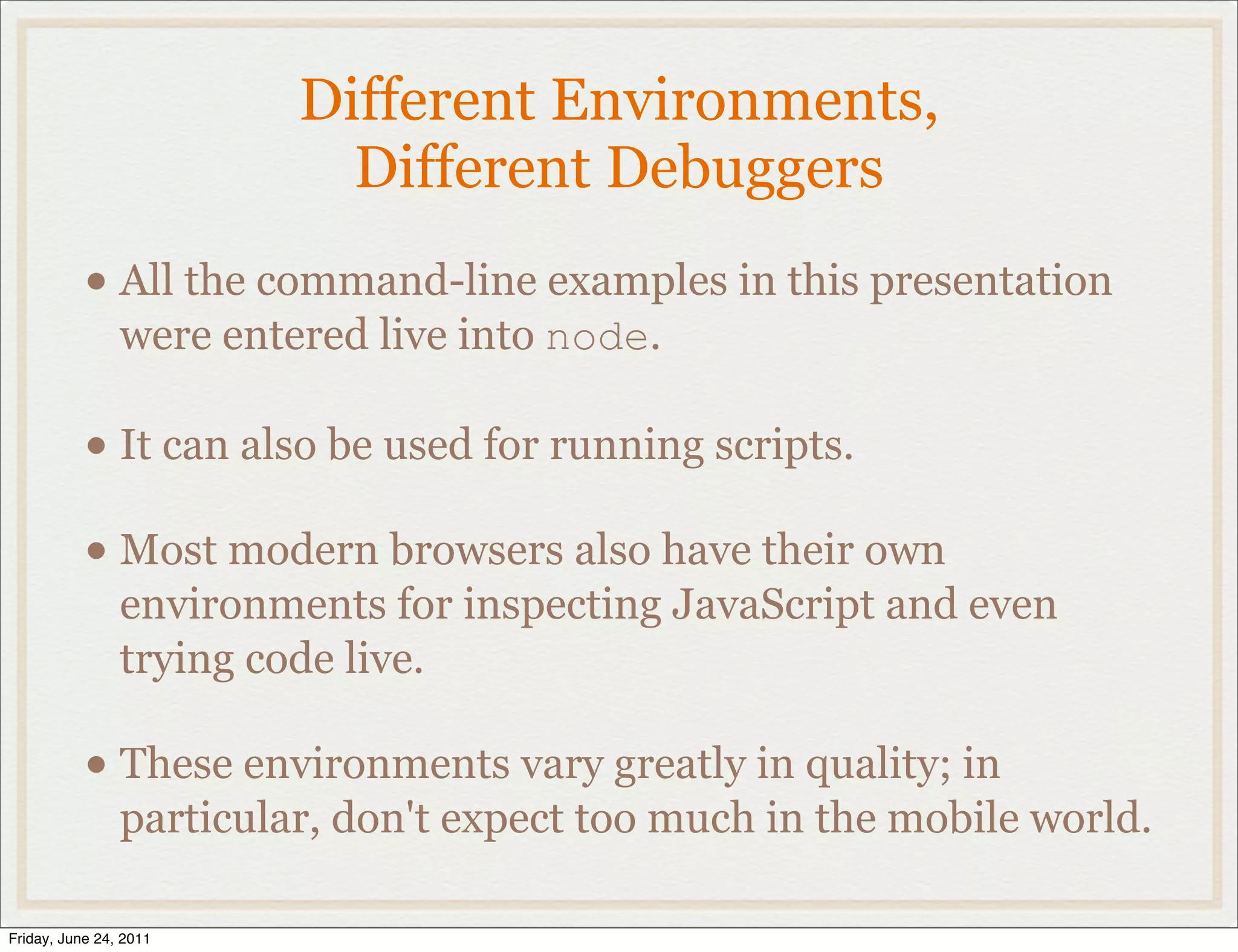 Different Environments,
                           Different Debuggers
           • All the command-line examples in this presentation
                were entered live into node.

           • It can also be used for running scripts.
           • Most modern browsers also have their own
                environments for inspecting JavaScript and even
                trying code live.

           • These environments vary greatly in quality; in
                particular, don't expect too much in the mobile world.

Friday, June 24, 2011
 