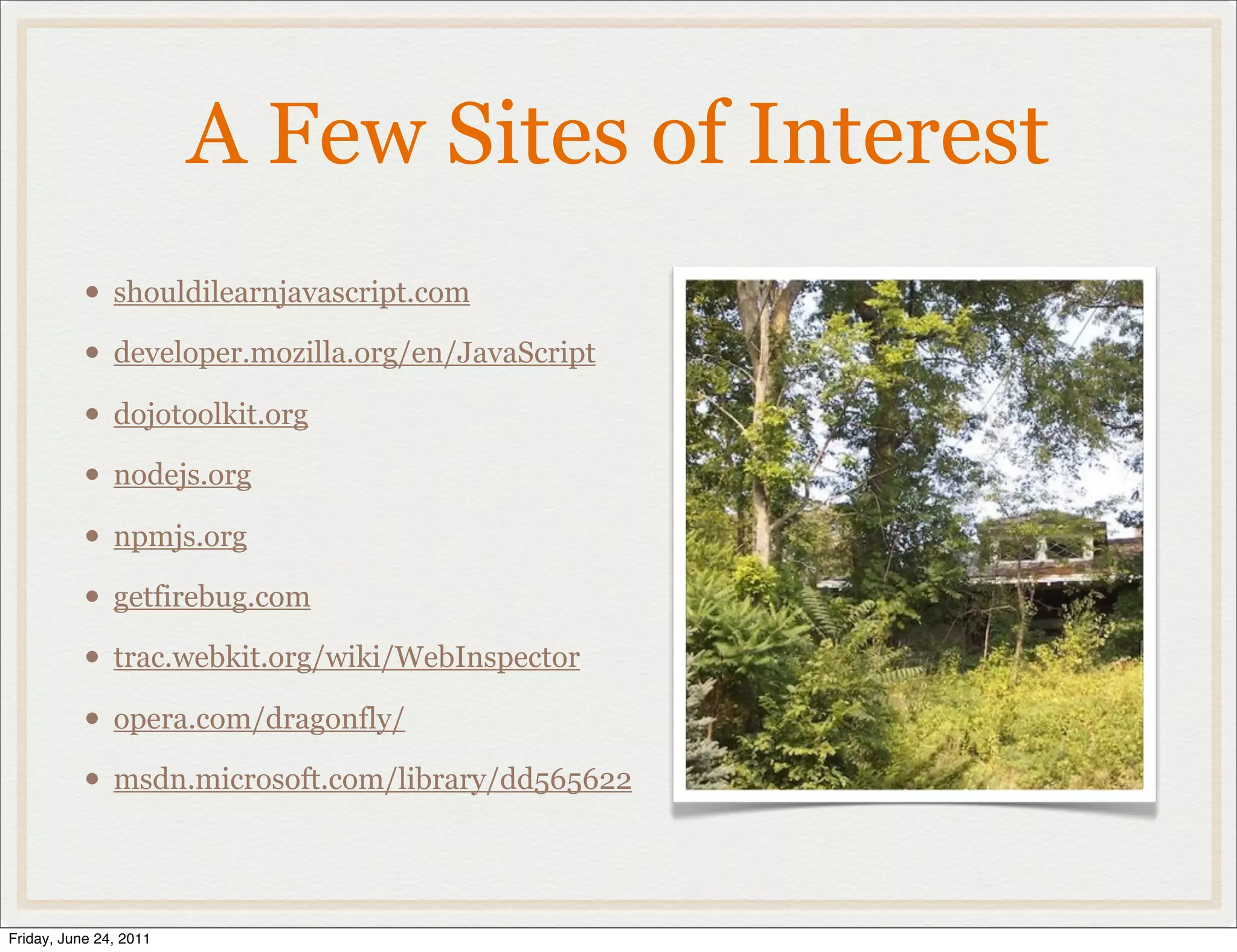 A Few Sites of Interest
           • shouldilearnjavascript.com
           • developer.mozilla.org/en/JavaScript
           • dojotoolkit.org
           • nodejs.org
           • npmjs.org
           • getfirebug.com
           • trac.webkit.org/wiki/WebInspector
           • opera.com/dragonfly/
           • msdn.microsoft.com/library/dd565622


Friday, June 24, 2011
 