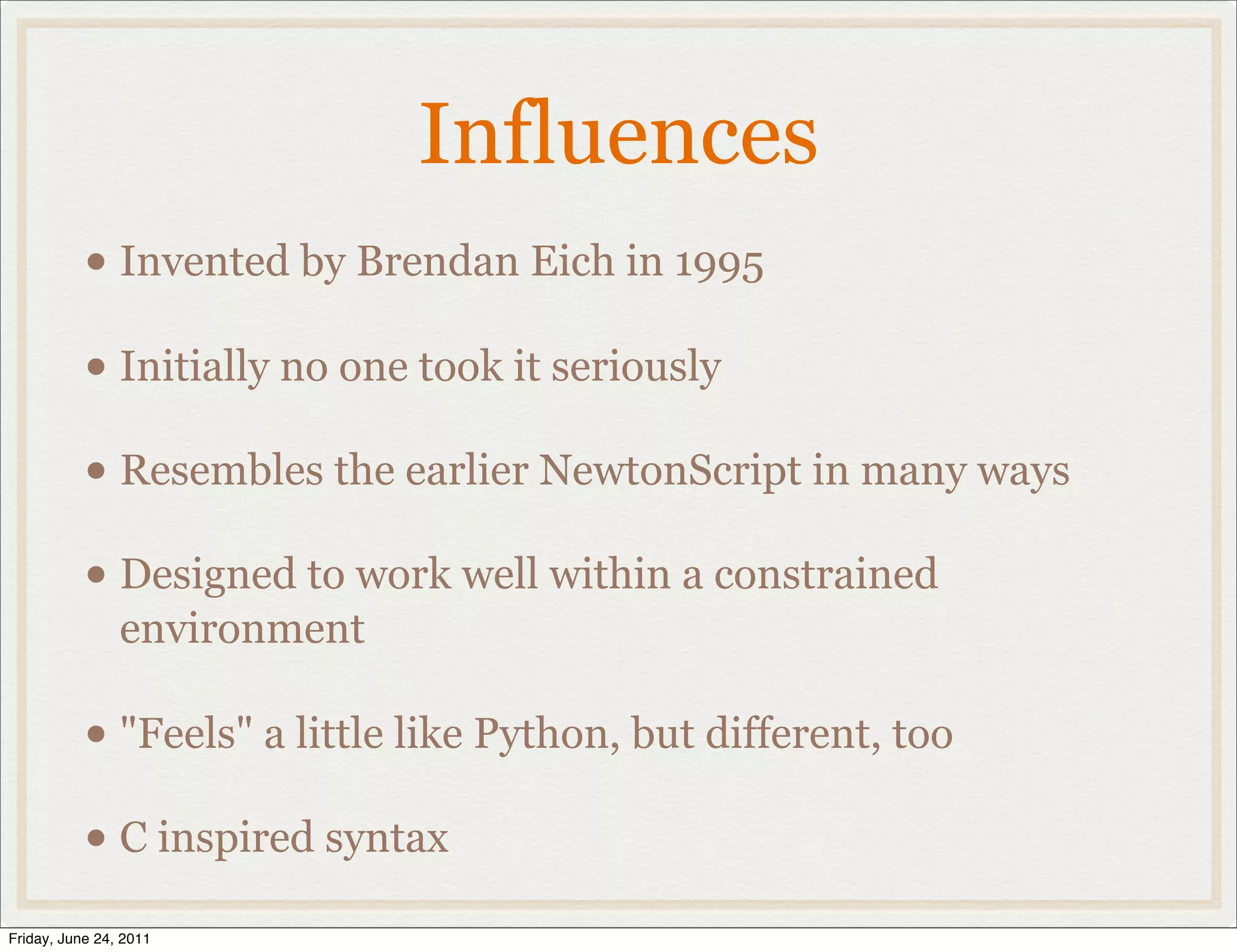 Influences
           • Invented by Brendan Eich in 1995
           • Initially no one took it seriously
           • Resembles the earlier NewtonScript in many ways
           • Designed to work well within a constrained
                environment

           • "Feels" a little like Python, but different, too
           • C inspired syntax
Friday, June 24, 2011
 