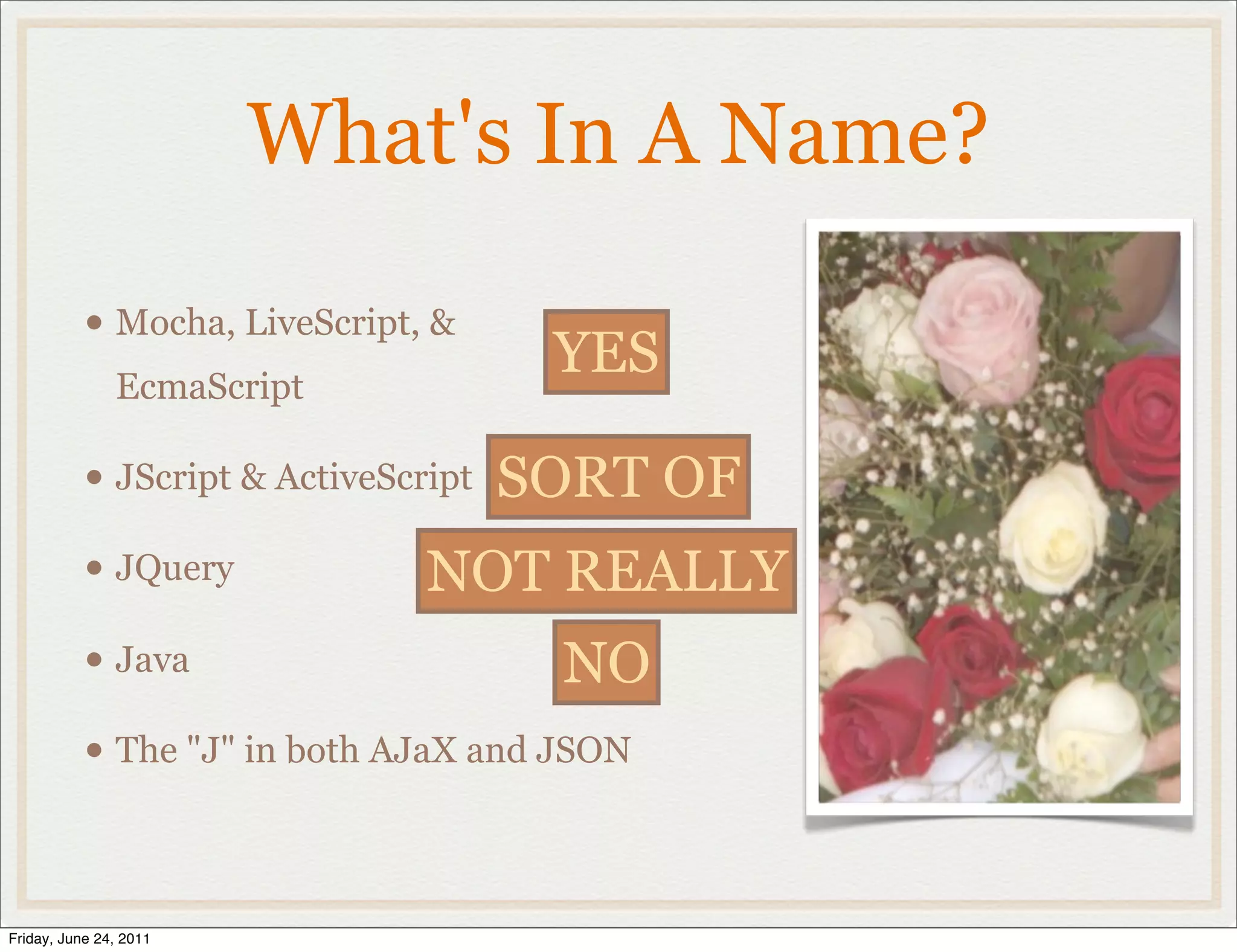 What's In A Name?

           • Mocha, LiveScript, &
               EcmaScript
                                     YES

           • JScript & ActiveScript SORT OF
           • JQuery            NOT REALLY
           • Java                     NO
           • The "J" in both AJaX and JSON


Friday, June 24, 2011
 
