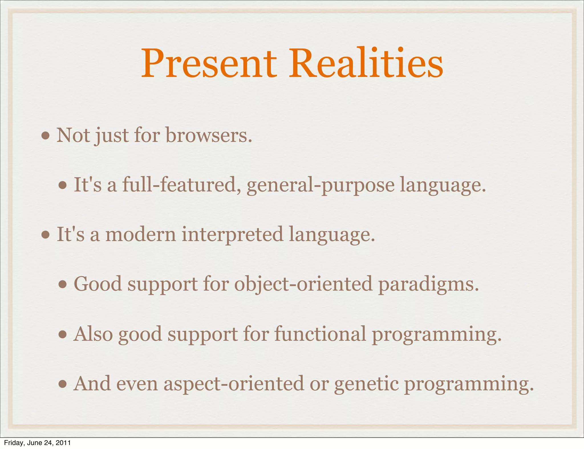 Present Realities
           • Not just for browsers.
                • It's a full-featured, general-purpose language.
           • It's a modern interpreted language.
                • Good support for object-oriented paradigms.
                • Also good support for functional programming.
                • And even aspect-oriented or genetic programming.
Friday, June 24, 2011
 