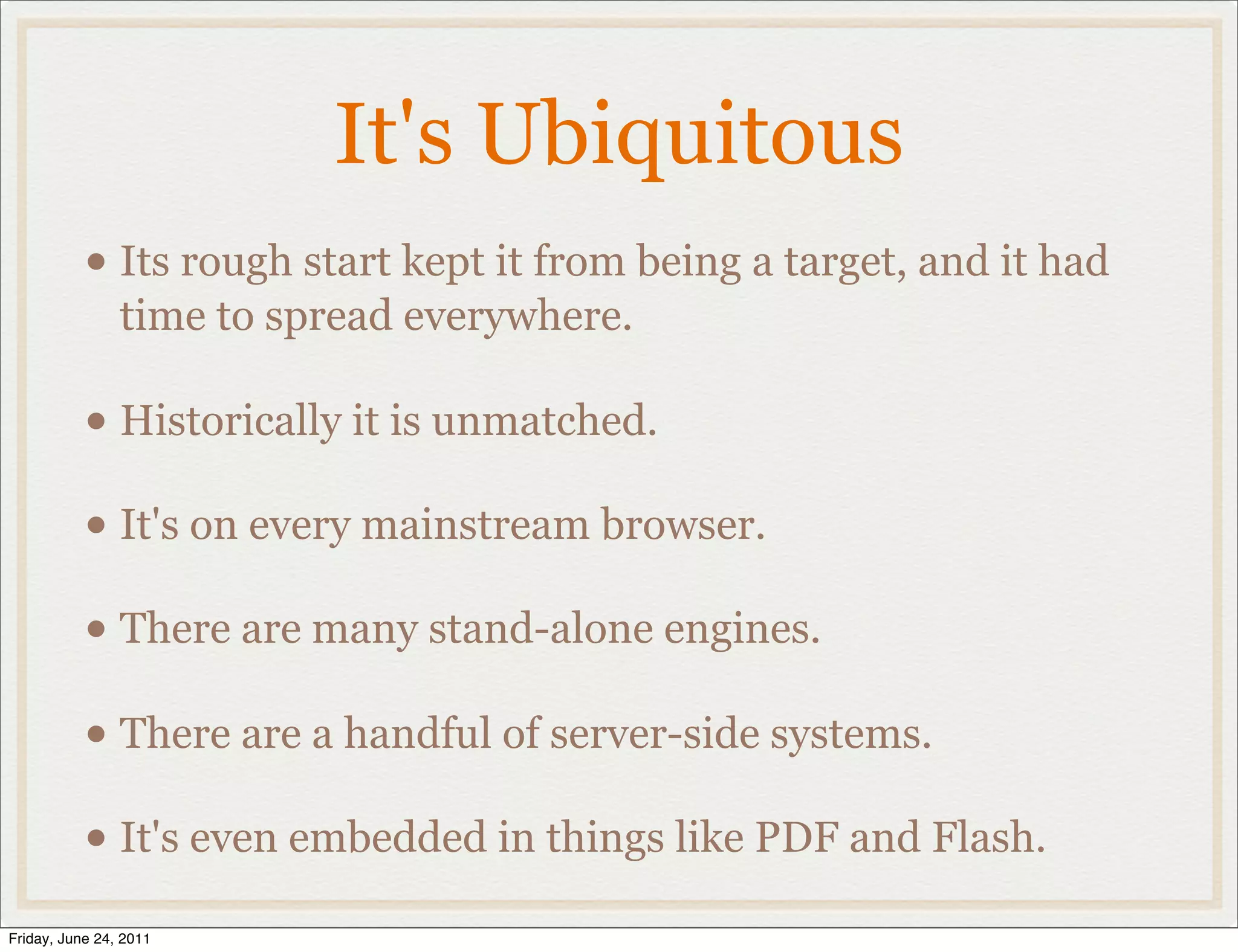 It's Ubiquitous
           • Its rough start kept it from being a target, and it had
                time to spread everywhere.

           • Historically it is unmatched.
           • It's on every mainstream browser.
           • There are many stand-alone engines.
           • There are a handful of server-side systems.
           • It's even embedded in things like PDF and Flash.
Friday, June 24, 2011
 