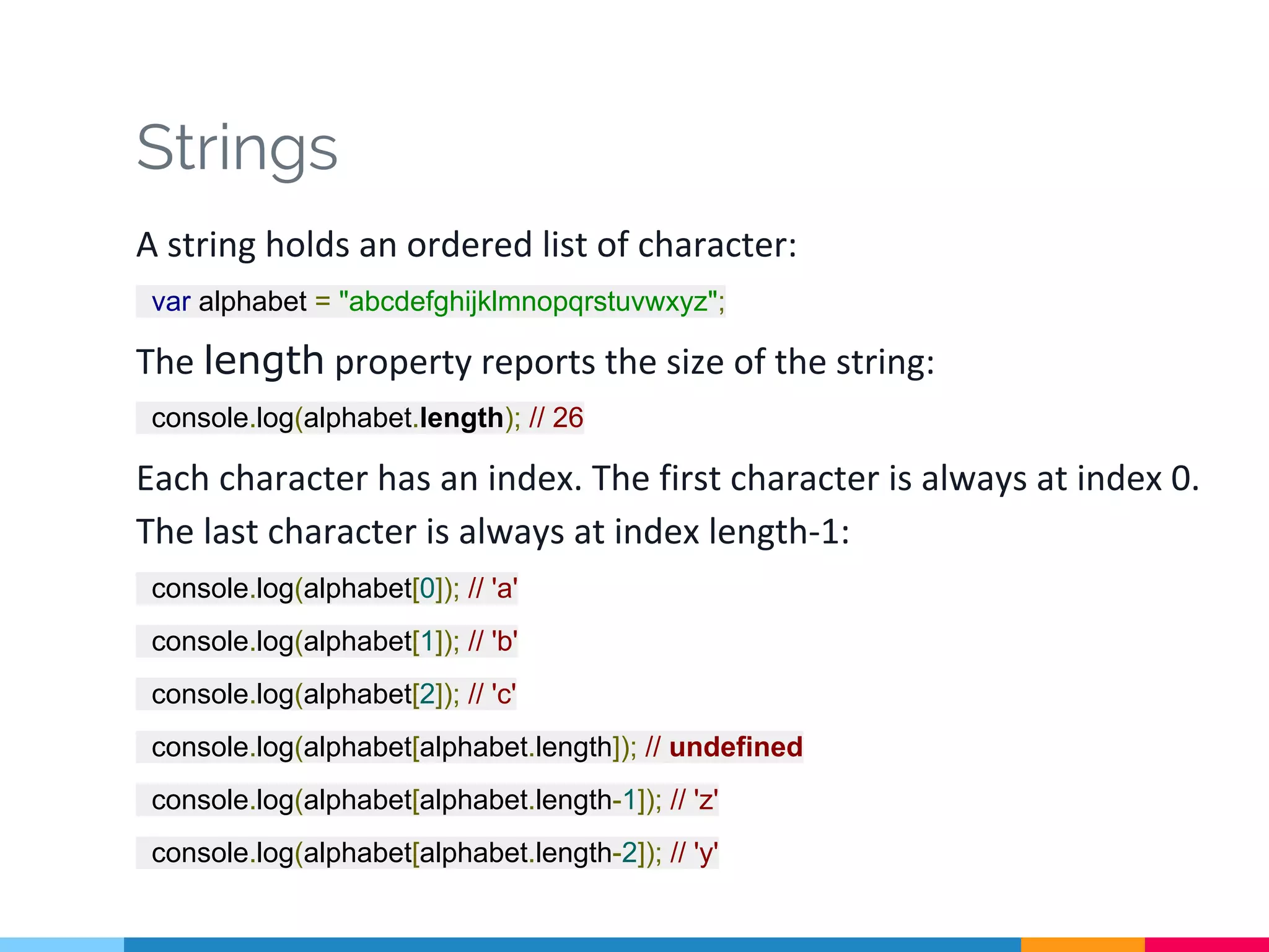 Strings
A string holds an ordered list of character:
var alphabet = "abcdefghijklmnopqrstuvwxyz";
The length property reports the size of the string:
console.log(alphabet.length); // 26
Each character has an index. The first character is always at index 0.
The last character is always at index length-1:
console.log(alphabet[0]); // 'a'
console.log(alphabet[1]); // 'b'
console.log(alphabet[2]); // 'c'
console.log(alphabet[alphabet.length]); // undefined
console.log(alphabet[alphabet.length-1]); // 'z'
console.log(alphabet[alphabet.length-2]); // 'y'
 