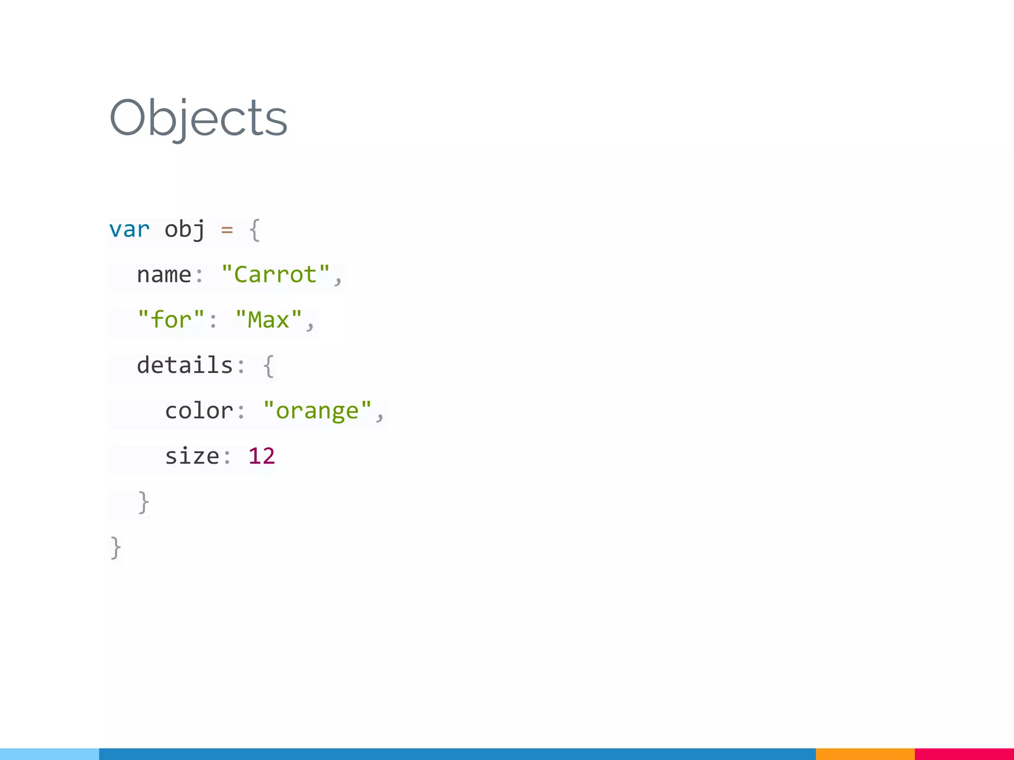 Objects
var obj = {
name: "Carrot",
"for": "Max",
details: {
color: "orange",
size: 12
}
}
 