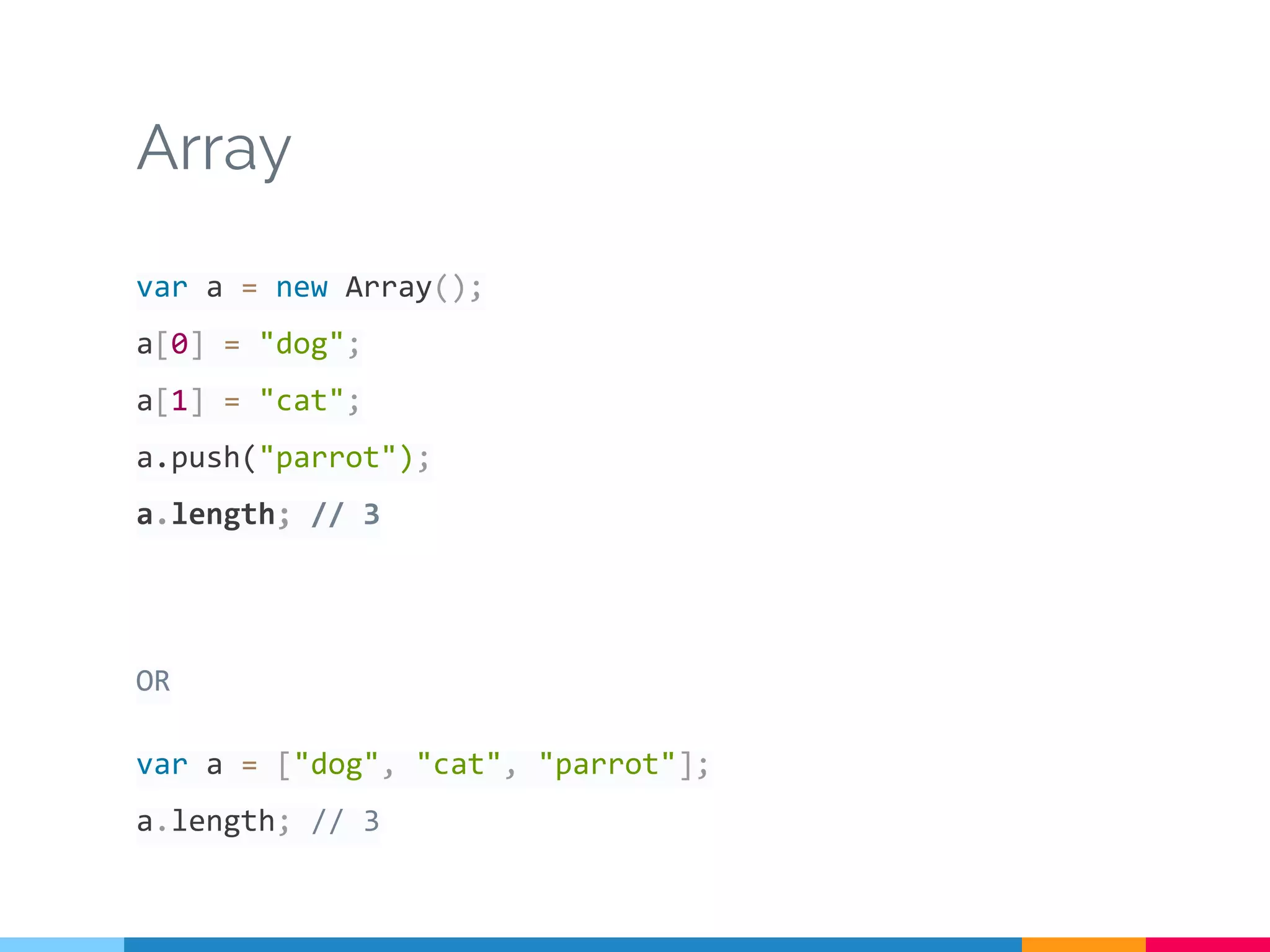 Array
var a = new Array();
a[0] = "dog";
a[1] = "cat";
a.push("parrot");
a.length; // 3
OR
var a = ["dog", "cat", "parrot"];
a.length; // 3
 