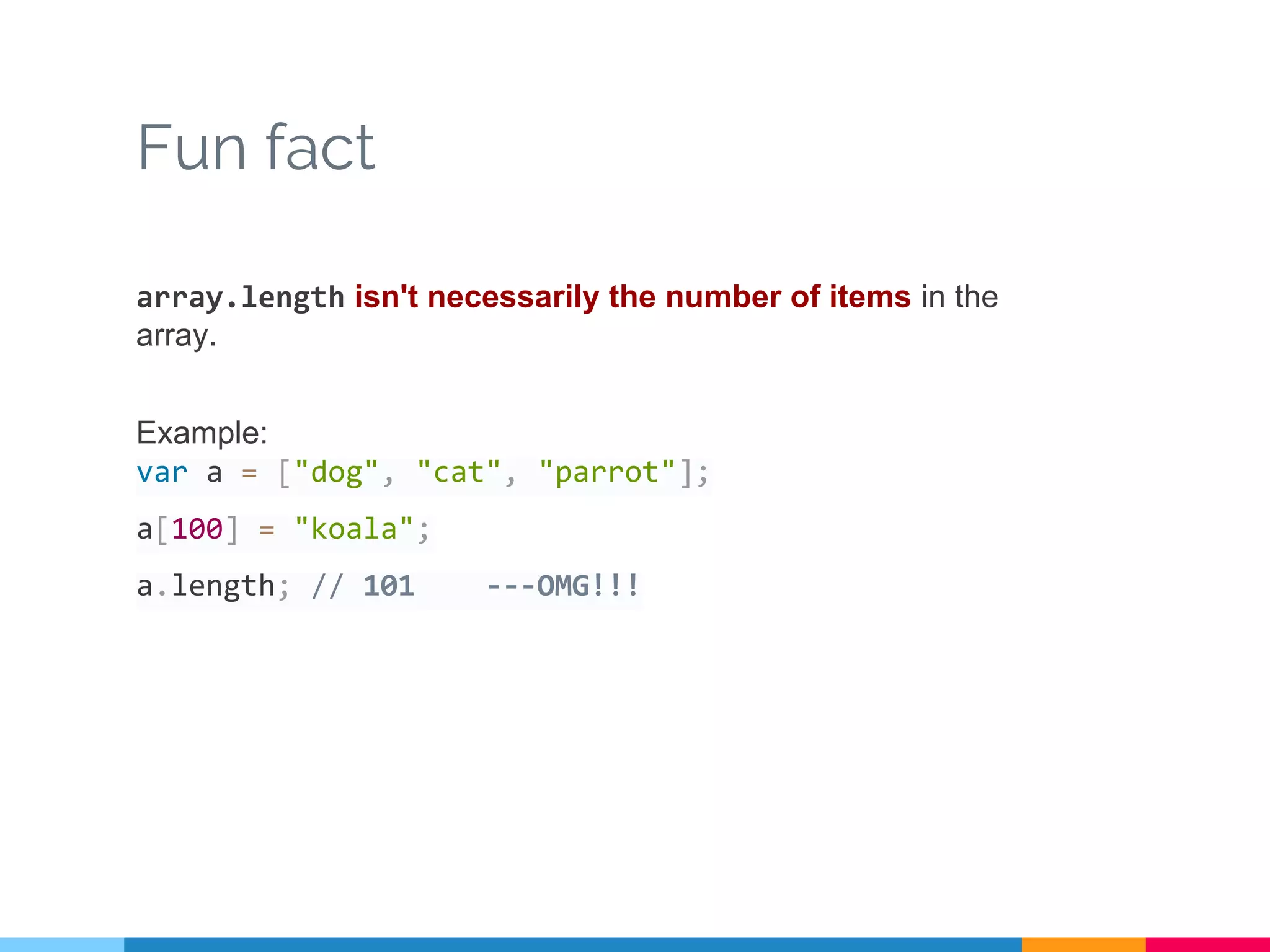 Fun fact
array.length isn't necessarily the number of items in the
array.
Example:
var a = ["dog", "cat", "parrot"];
a[100] = "koala";
a.length; // 101 ---OMG!!!
 