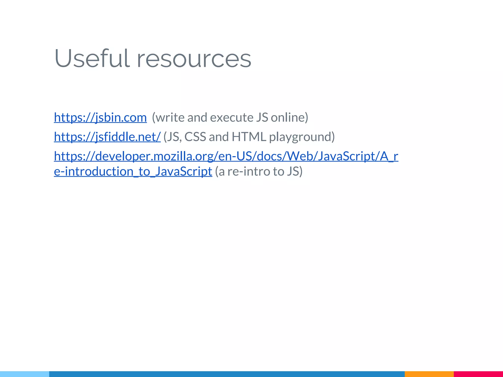 Useful resources
https://jsbin.com (write and execute JS online)
https://jsfiddle.net/ (JS, CSS and HTML playground)
https://developer.mozilla.org/en-US/docs/Web/JavaScript/A_r
e-introduction_to_JavaScript (a re-intro to JS)
 