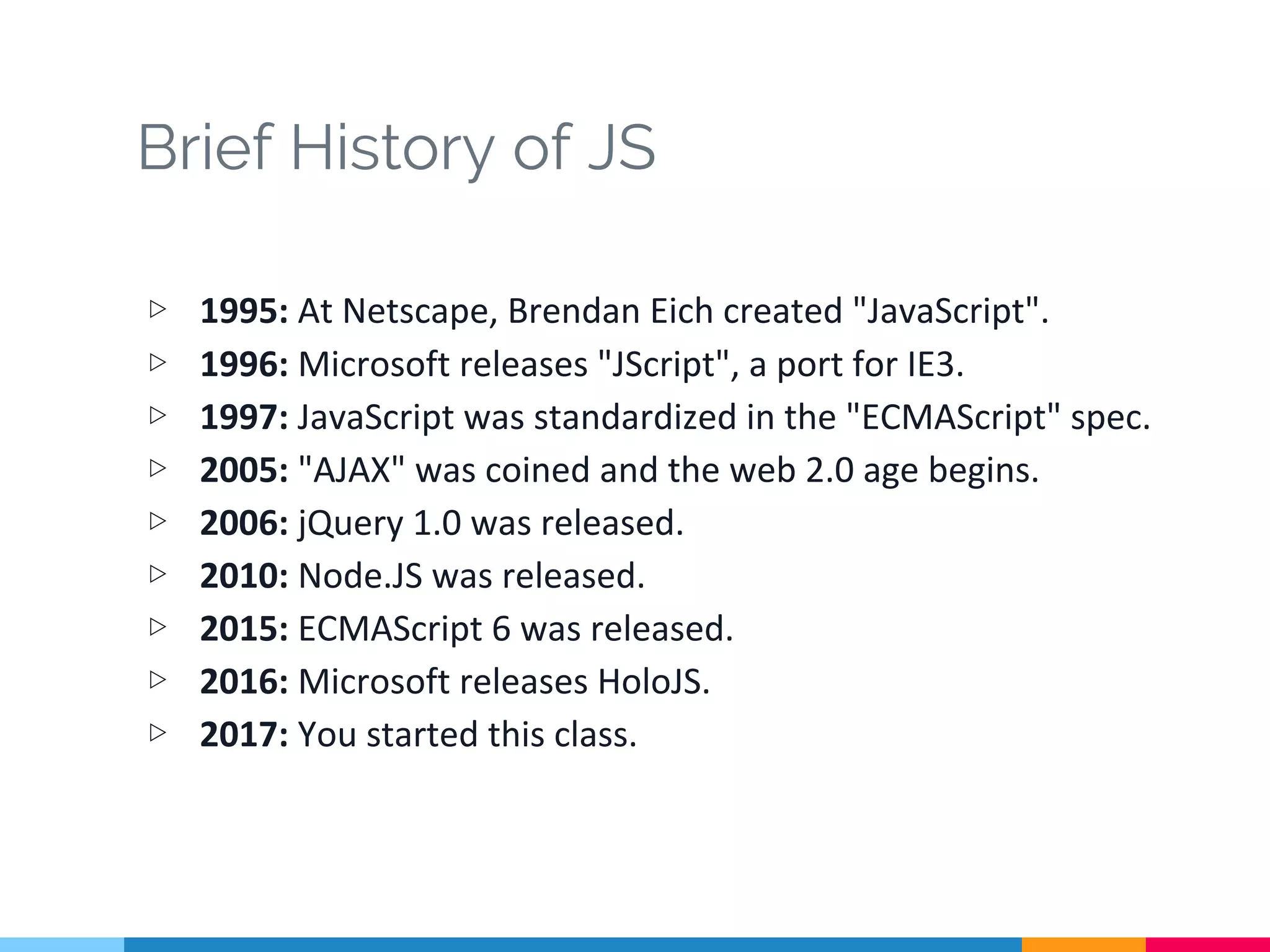 Brief History of JS
▷ 1995: At Netscape, Brendan Eich created "JavaScript".
▷ 1996: Microsoft releases "JScript", a port for IE3.
▷ 1997: JavaScript was standardized in the "ECMAScript" spec.
▷ 2005: "AJAX" was coined and the web 2.0 age begins.
▷ 2006: jQuery 1.0 was released.
▷ 2010: Node.JS was released.
▷ 2015: ECMAScript 6 was released.
▷ 2016: Microsoft releases HoloJS.
▷ 2017: You started this class.
 