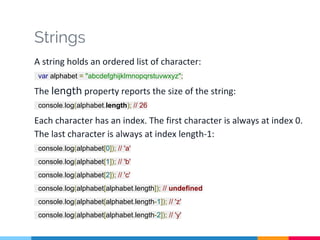 Strings
A string holds an ordered list of character:
var alphabet = "abcdefghijklmnopqrstuvwxyz";
The length property reports the size of the string:
console.log(alphabet.length); // 26
Each character has an index. The first character is always at index 0.
The last character is always at index length-1:
console.log(alphabet[0]); // 'a'
console.log(alphabet[1]); // 'b'
console.log(alphabet[2]); // 'c'
console.log(alphabet[alphabet.length]); // undefined
console.log(alphabet[alphabet.length-1]); // 'z'
console.log(alphabet[alphabet.length-2]); // 'y'
 