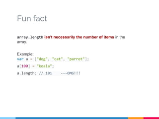 Fun fact
array.length isn't necessarily the number of items in the
array.
Example:
var a = ["dog", "cat", "parrot"];
a[100] = "koala";
a.length; // 101 ---OMG!!!
 