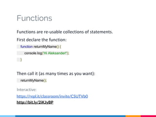 Functions
Functions are re-usable collections of statements.
First declare the function:
function returnMyName() {
console.log('Hi Aleksander!');
}
Then call it (as many times as you want):
returnMyName();
Interactive:
https://repl.it/classroom/invite/CSUTVb0
http://bit.ly/2iKJyBP
 