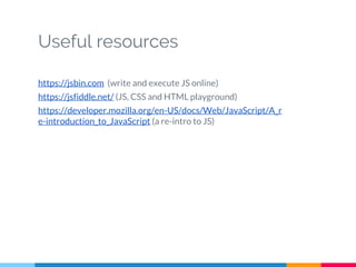 Useful resources
https://jsbin.com (write and execute JS online)
https://jsfiddle.net/ (JS, CSS and HTML playground)
https://developer.mozilla.org/en-US/docs/Web/JavaScript/A_r
e-introduction_to_JavaScript (a re-intro to JS)
 