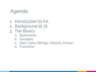 Agenda
1. Introduction to AA
2. Background of JS
3. The Basics
a. Statements
b. Variables
c. Data Types (Strings, Objects, Arrays)
d. Functions
 