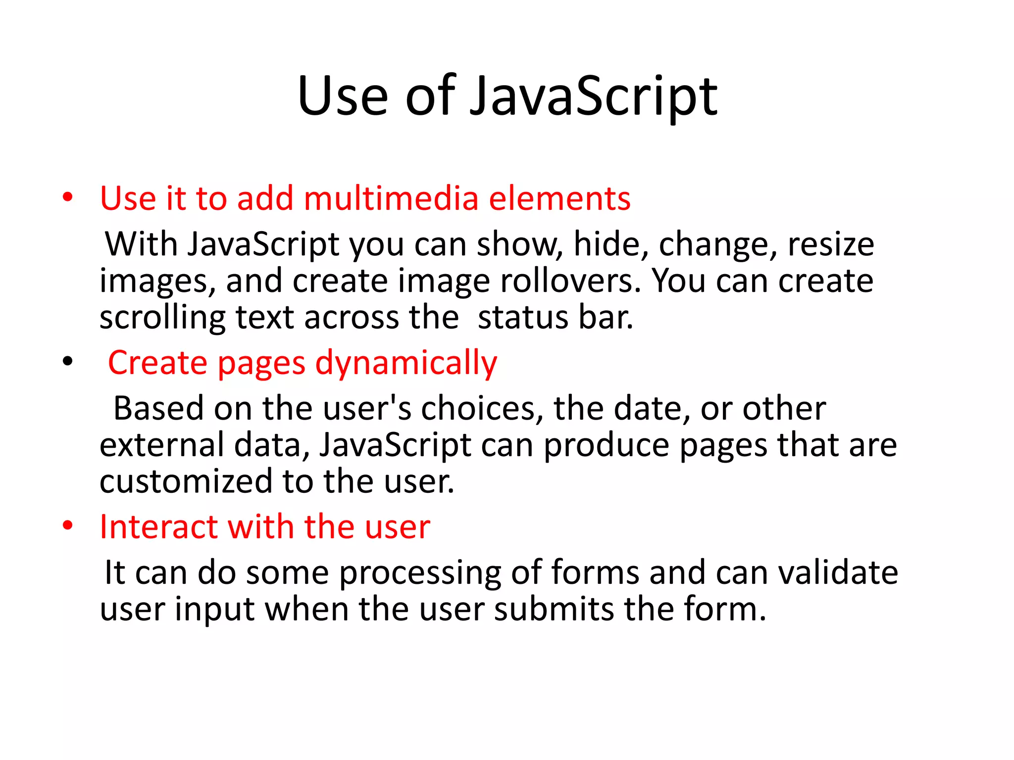 Use of JavaScript
• Use it to add multimedia elements
   With JavaScript you can show, hide, change, resize
  images, and create image rollovers. You can create
  scrolling text across the status bar.
• Create pages dynamically
    Based on the user's choices, the date, or other
  external data, JavaScript can produce pages that are
  customized to the user.
• Interact with the user
   It can do some processing of forms and can validate
  user input when the user submits the form.
 