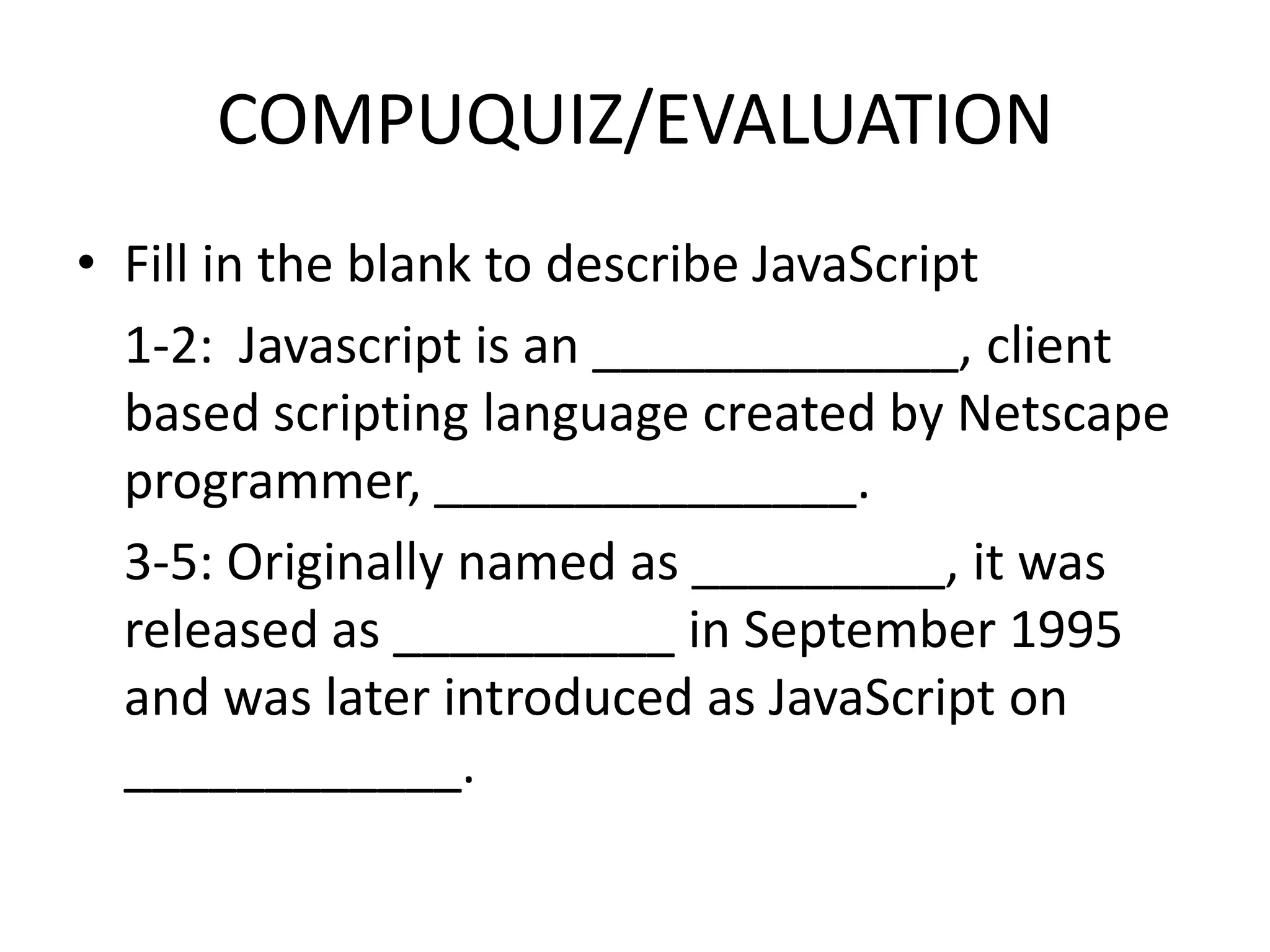 COMPUQUIZ/EVALUATION
• Fill in the blank to describe JavaScript
  1-2: Javascript is an _____________, client
  based scripting language created by Netscape
  programmer, _______________.
  3-5: Originally named as _________, it was
  released as __________ in September 1995
  and was later introduced as JavaScript on
  ____________.
 
