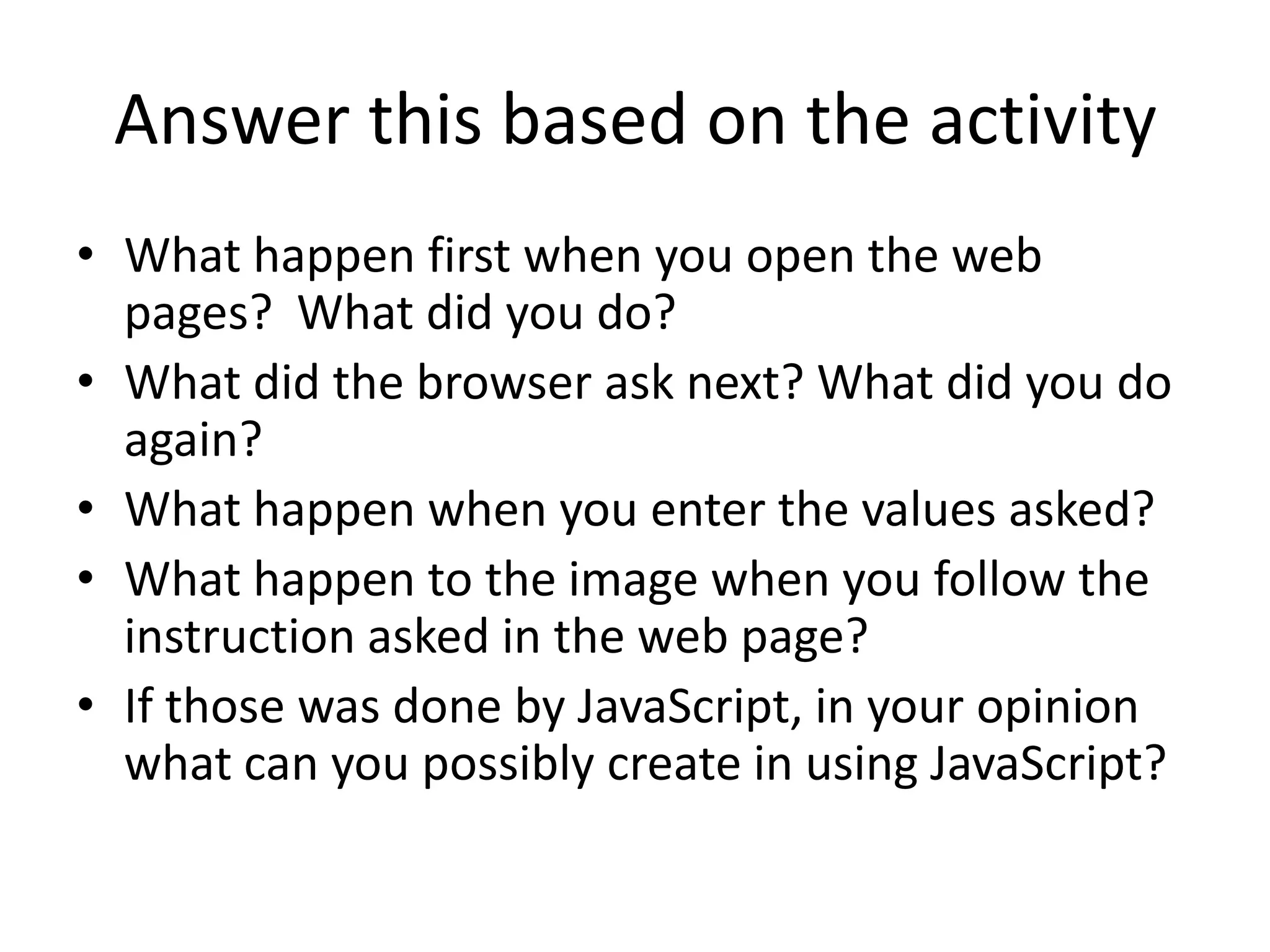 Answer this based on the activity
• What happen first when you open the web
  pages? What did you do?
• What did the browser ask next? What did you do
  again?
• What happen when you enter the values asked?
• What happen to the image when you follow the
  instruction asked in the web page?
• If those was done by JavaScript, in your opinion
  what can you possibly create in using JavaScript?
 