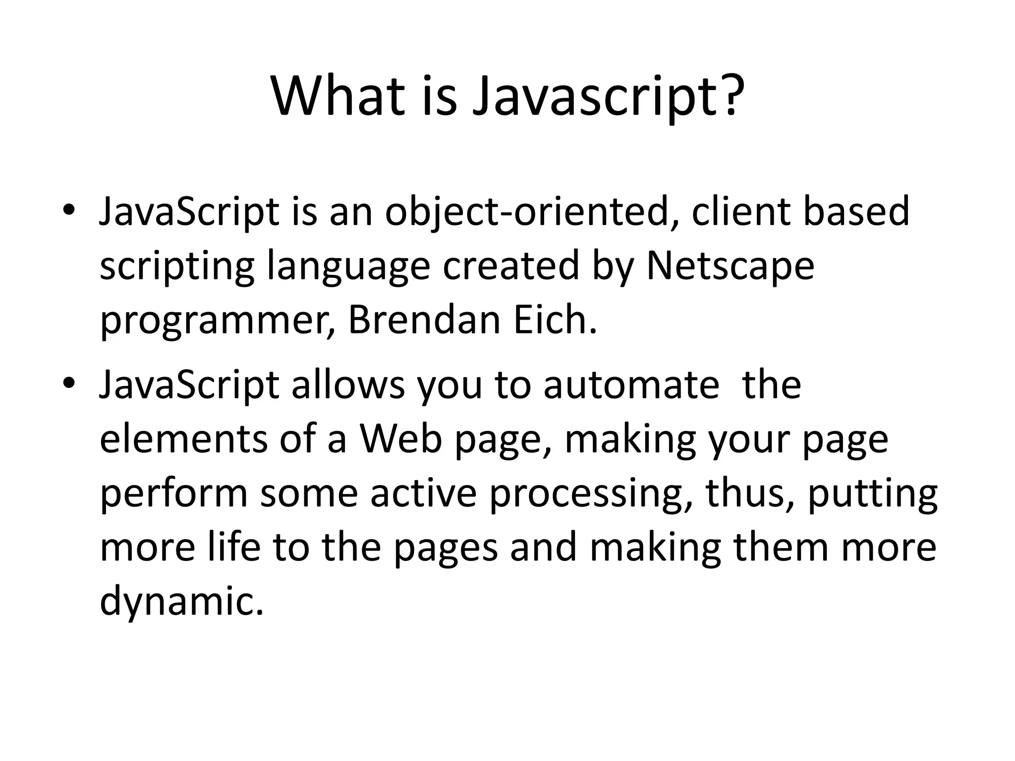What is Javascript?
• JavaScript is an object-oriented, client based
  scripting language created by Netscape
  programmer, Brendan Eich.
• JavaScript allows you to automate the
  elements of a Web page, making your page
  perform some active processing, thus, putting
  more life to the pages and making them more
  dynamic.
 