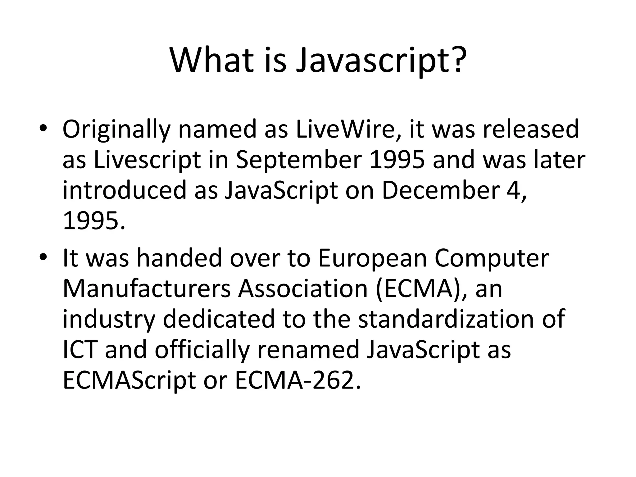 What is Javascript?
• Originally named as LiveWire, it was released
  as Livescript in September 1995 and was later
  introduced as JavaScript on December 4,
  1995.
• It was handed over to European Computer
  Manufacturers Association (ECMA), an
  industry dedicated to the standardization of
  ICT and officially renamed JavaScript as
  ECMAScript or ECMA-262.
 