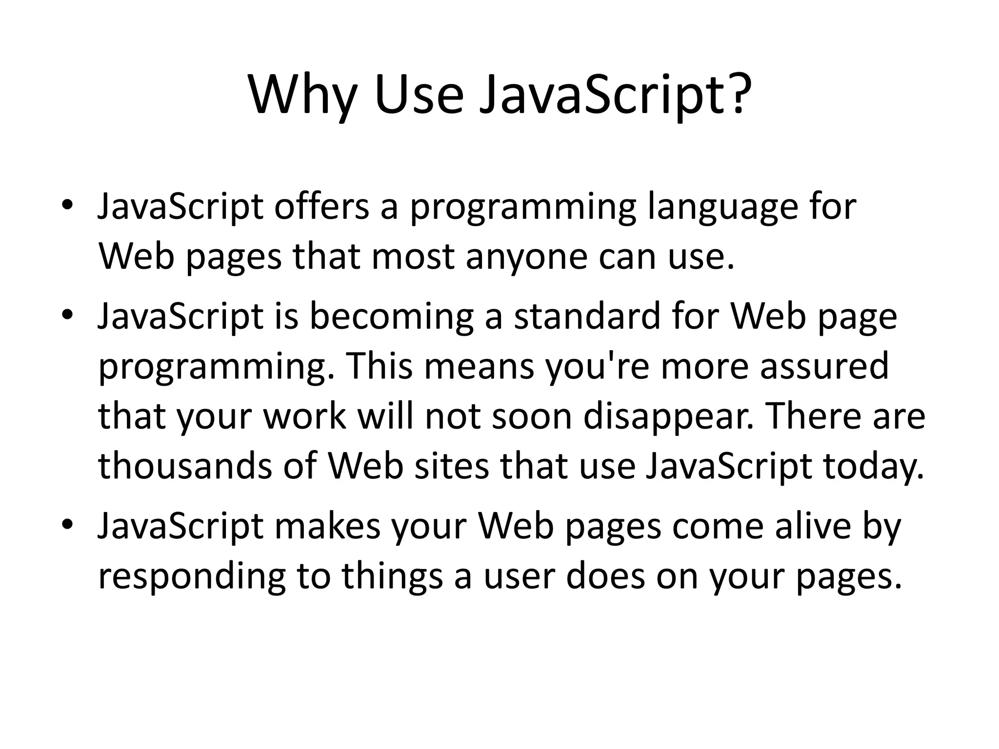 Why Use JavaScript?
• JavaScript offers a programming language for
  Web pages that most anyone can use.
• JavaScript is becoming a standard for Web page
  programming. This means you're more assured
  that your work will not soon disappear. There are
  thousands of Web sites that use JavaScript today.
• JavaScript makes your Web pages come alive by
  responding to things a user does on your pages.
 