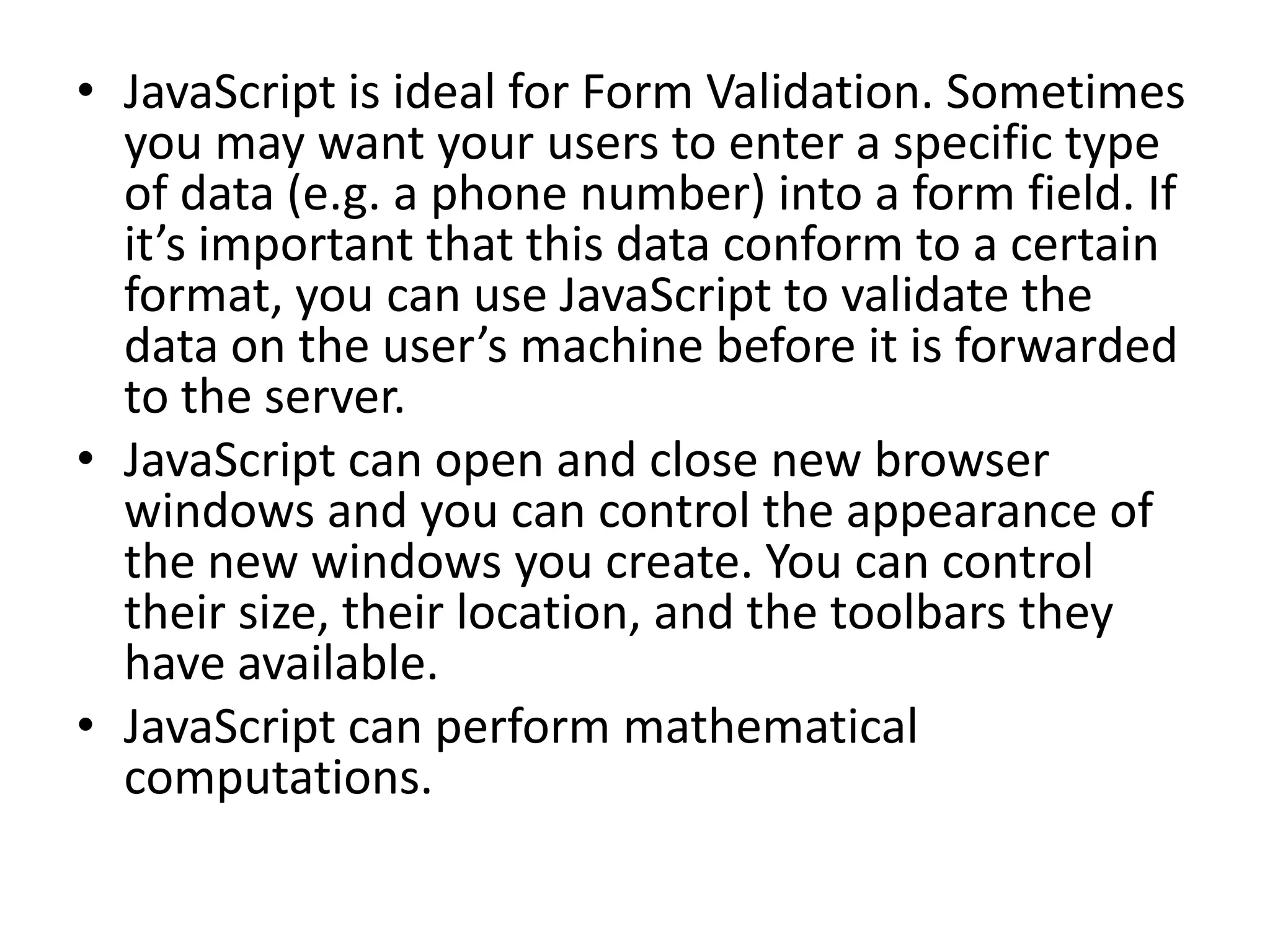 • JavaScript is ideal for Form Validation. Sometimes
  you may want your users to enter a specific type
  of data (e.g. a phone number) into a form field. If
  it’s important that this data conform to a certain
  format, you can use JavaScript to validate the
  data on the user’s machine before it is forwarded
  to the server.
• JavaScript can open and close new browser
  windows and you can control the appearance of
  the new windows you create. You can control
  their size, their location, and the toolbars they
  have available.
• JavaScript can perform mathematical
  computations.
 
