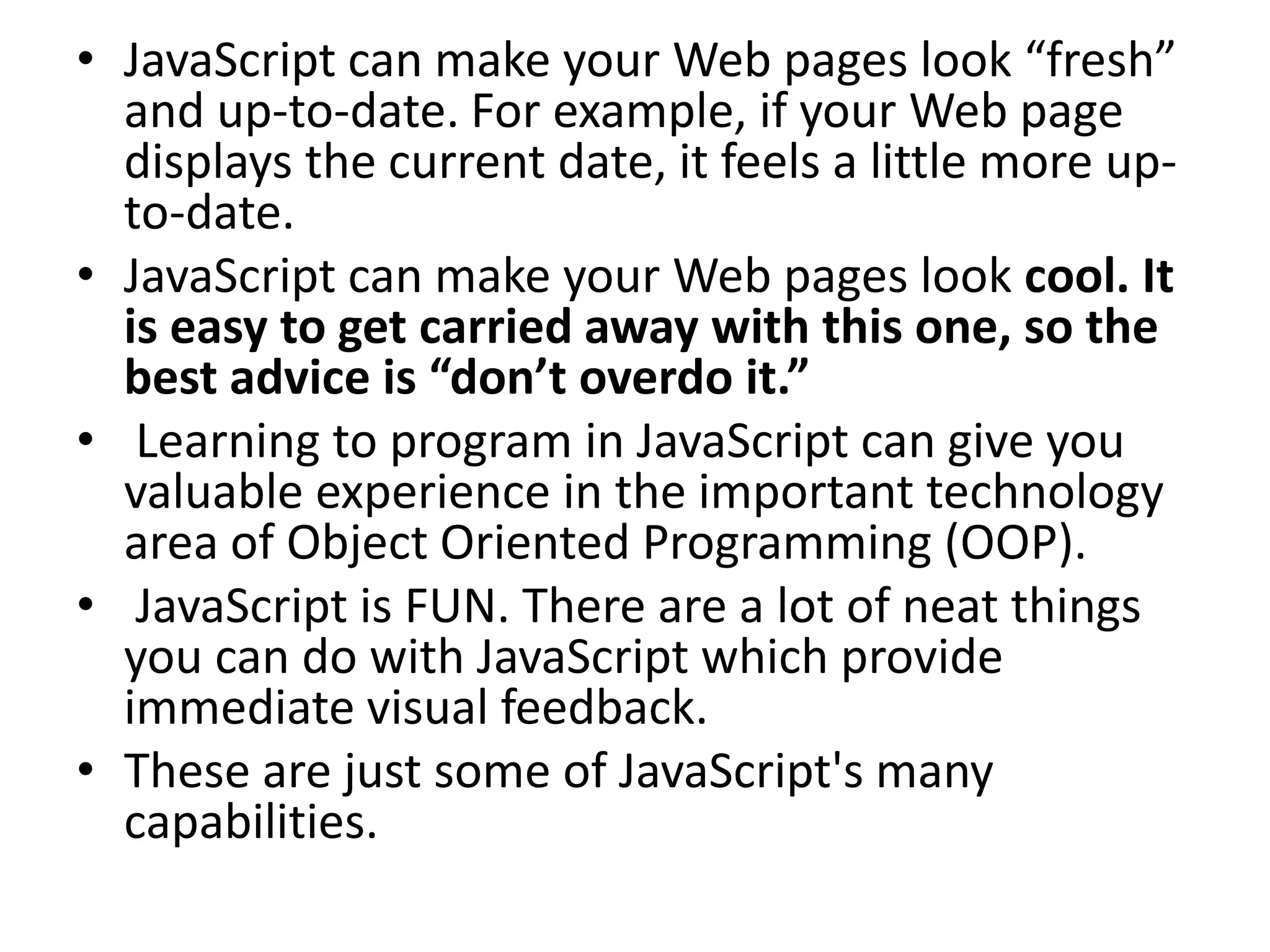 • JavaScript can make your Web pages look “fresh”
  and up-to-date. For example, if your Web page
  displays the current date, it feels a little more up-
  to-date.
• JavaScript can make your Web pages look cool. It
  is easy to get carried away with this one, so the
  best advice is “don’t overdo it.”
• Learning to program in JavaScript can give you
  valuable experience in the important technology
  area of Object Oriented Programming (OOP).
• JavaScript is FUN. There are a lot of neat things
  you can do with JavaScript which provide
  immediate visual feedback.
• These are just some of JavaScript's many
  capabilities.
 
