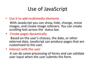 Use of JavaScript
• Use it to add multimedia elements
   With JavaScript you can show, hide, change, resize
  images, and create image rollovers. You can create
  scrolling text across the status bar.
• Create pages dynamically
    Based on the user's choices, the date, or other
  external data, JavaScript can produce pages that are
  customized to the user.
• Interact with the user
   It can do some processing of forms and can validate
  user input when the user submits the form.
 